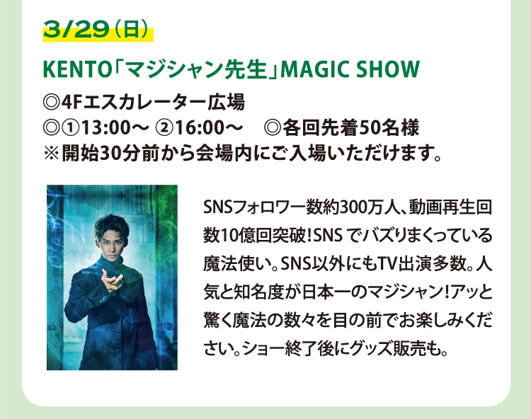 KENTO「マジシャン先生」MAGIC SHOW
◎4Fエスカレーター広場
◎①13:00～ ②16:00～　◎各回先着50名様
※開始30分前から会場内にご入場いただけます。
