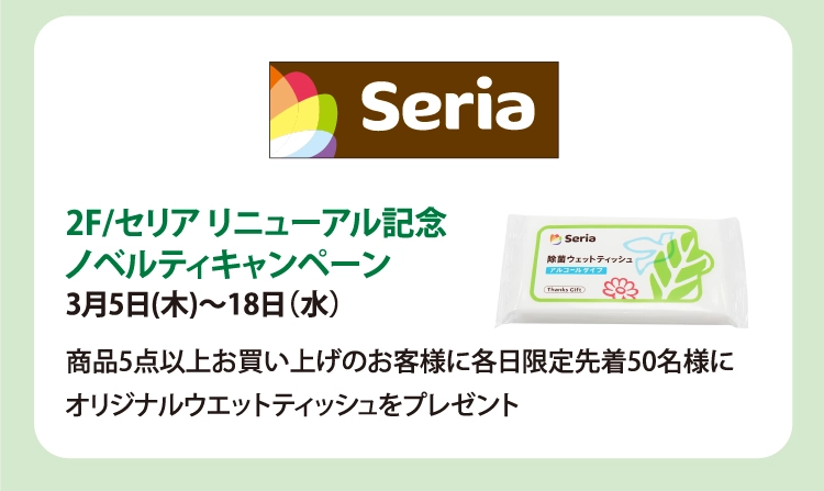 2F/セリア リニューアル記念
ノベルティキャンペーン
3月5日(木)～18日（水）
商品5点以上お買い上げのお客様に各日限定先着50名様に
オリジナルウエットティッシュをプレゼント

 

