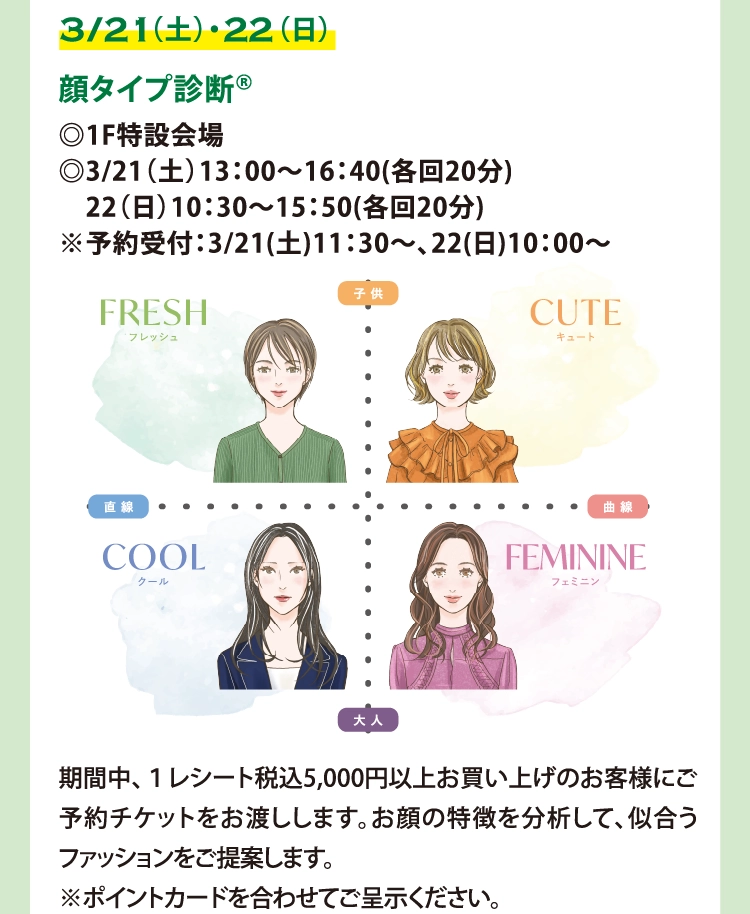 顔タイプ診断®
◎1F特設会場
◎3/21（土）13：00～16：40(各回20分)
　22（日）10：30～15：50(各回20分)
※予約受付：3/21(土)11：30～、22(日)10：00～