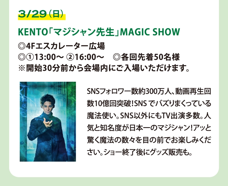 KENTO「マジシャン先生」MAGIC SHOW
◎4Fエスカレーター広場
◎①13:00～ ②16:00～　◎各回先着50名様
※開始30分前から会場内にご入場いただけます。

