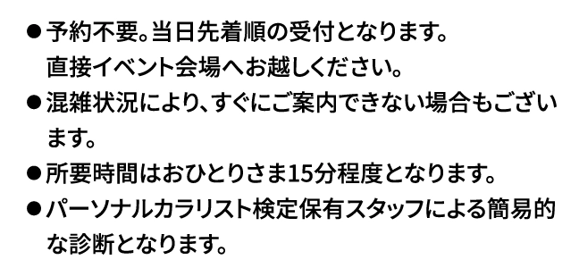 似合う色がわかる! 無料パーソナルカラー簡易診断を実施いたします。参加特典としまして、Elura限定OFFクーポンをプレゼント!

⚫︎予約不要。当日先着順の受付となります。
　直接イベント会場へお越しください。
⚫︎混雑状況により、すぐにご案内できない場合もござい　ます。
⚫︎所要時間はおひとりさま15分程度となります。
⚫︎パーソナルカラリスト検定保有スタッフによる簡易的　な診断となります。