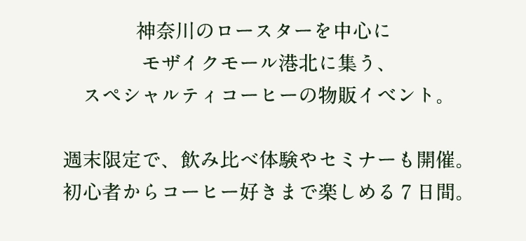 神奈川のロースターを中心に
モザイクモール港北に集う、
スペシャルティコーヒーの物販イベント。

週末限定で、飲み比べ体験やセミナーも開催。
初心者からコーヒー好きまで楽しめる7日間。
