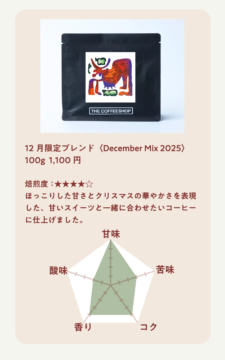 12月限定ブレンド〈December Mix 2025〉100g  1,100円

焙煎度：★★★★★ 
ほっこりした甘さとクリスマスの華やかさを表現した、甘いスイーツと一緒に合わせたいコーヒーに仕上げました。