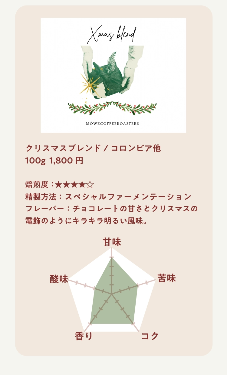 クリスマスブレンド/コロンビア他
100g  1,800円

焙煎度：★★★★★ 
精製方法：スペシャルファーメンテーション
フレーバー：チョコレートの甘さとクリスマスの電飾のようにキラキラ明るい風味。