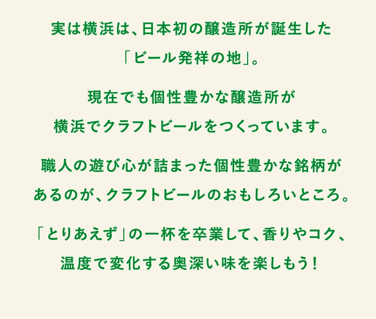 実は横浜は、日本初の醸造所が誕生した
「ビール発祥の地」。
現在でも個性豊かな醸造所が
横浜でクラフトビールをつくっています。
職人の遊び心が詰まった個性豊かな銘柄が
あるのが、クラフトビールのおもしろいところ。
「とりあえず」の一杯を卒業して、香りやコク、
温度で変化する奥深い味を楽しもう！