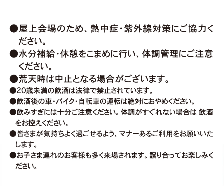 ●屋上会場のため、熱中症・紫外線対策にご協力ください。
●水分補給・休憩をこまめに行い、体調管理にご注意ください。
●荒天時は中止となる場合がございます。
●20歳未満の飲酒は法律で禁止されています。
●飲酒後の車・バイク・自転車の運転は絶対におやめください。
●飲みすぎには十分ご注意ください。体調がすぐれない場合は 飲酒をお控えください。
●皆さまが気持ちよく過ごせるよう、マナーあるご利用をお願いいたします。
●お子さま連れのお客様も多く来場されます。譲り合ってお楽しみください。