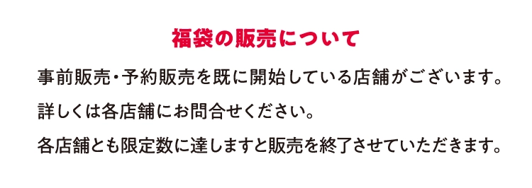 福袋の販売について事前販売・予約販売を既に開始している店舗がございます。詳しくは各店舗にお問合せください。
          各店舗とも限定数に達しますと販売を終了させていただきます。