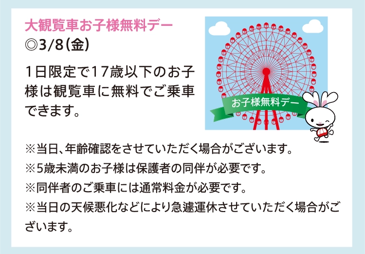 大観覧車お子様無料デー
          ◎3/8（金）
          1日限定で17歳以下のお子様は観覧車に無料でご乗車できます。
          
          ※当日、年齢確認をさせていただく場合がございます。
          ※5歳未満のお子様は保護者の同伴が必要です。
          ※同伴者のご乗車には通常料金が必要です。
          ※当日の天候悪化などにより急遽運休させていただく場合がございます。
          