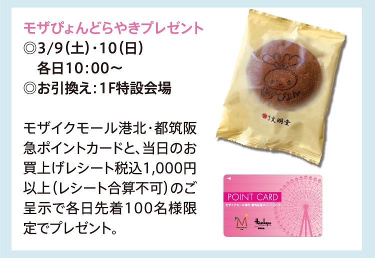 モザぴょんどらやきプレゼント
          ◎3/9（土）・10（日）
          　各日10：00～
          ◎お引換え：1F特設会場
          
          モザイクモール港北・都筑阪急ポイントカードと、当日のお買上げレシート税込1,000円以上（レシート合算不可）のご呈示で各日先着100名様限定でプレゼント。
          