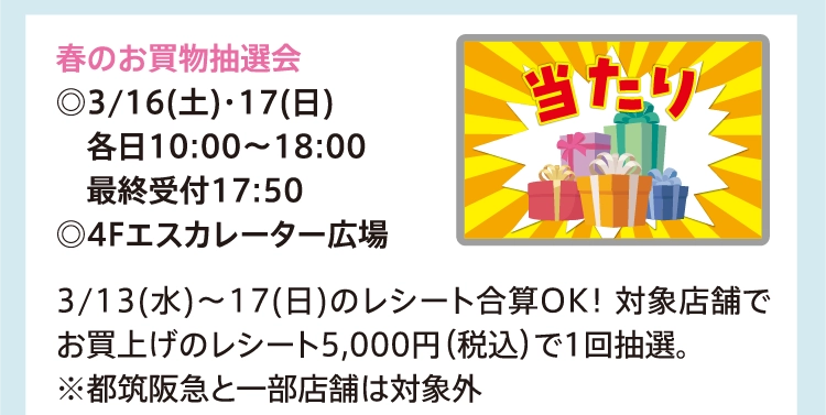 春のお買物抽選会
          ◎3/16(土)・17(日)
          　各日10:00～18:00
          　最終受付17:50
          ◎4Fエスカレーター広場
          
          3/13(水)～17(日)のレシート合算OK！ 対象店舗でお買上げのレシート5,000円（税込）で1回抽選。
          ※都筑阪急と一部店舗は対象外
          