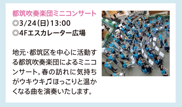都筑吹奏楽団ミニコンサート
          ◎3/24（日）13:00
          ◎4Fエスカレーター広場
          
          地元・都筑区を中心に活動する都筑吹奏楽団によるミニコンサート。春の訪れに気持ちがウキウキ♫ほっこりと温かくなる曲を演奏いたします。