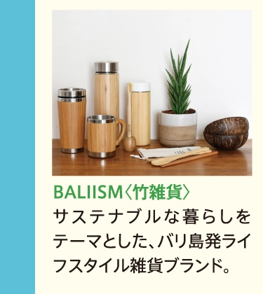 BALIISM〈竹雑貨〉
            サステナブルな暮らしをテーマとした、バリ島発ライフスタイル雑貨ブランド。
            