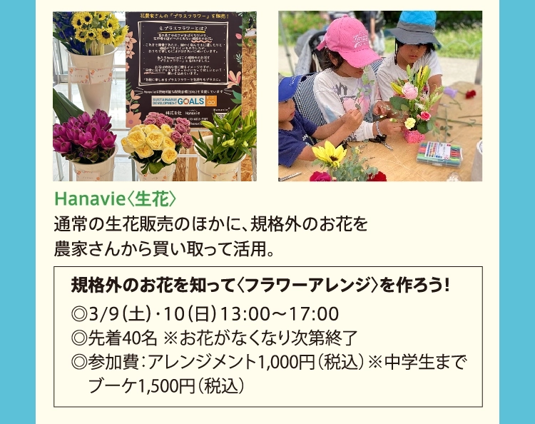 Hanavie〈生花〉
          通常の生花販売のほかに、規格外のお花を
          農家さんから買い取って活用。
          　規格外のお花を知って〈フラワーアレンジ〉を作ろう！
          　◎3/9（土）・10（日）13:00〜17:00
          　◎先着40名 ※お花がなくなり次第終了
          　◎参加費：アレンジメント1,000円（税込）※中学生まで
          　　ブーケ1,500円（税込）