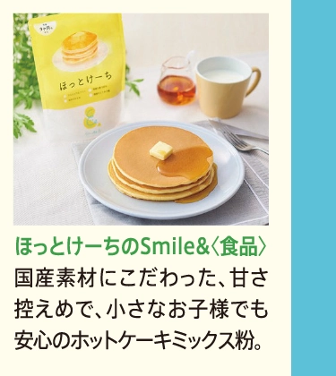ほっとけーちのSmile&〈食品〉
            国産素材にこだわった、甘さ控えめで、小さなお子様でも安心のホットケーキミックス粉。