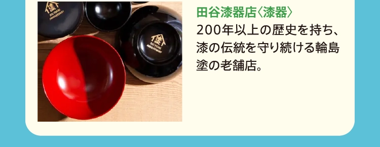 田谷漆器店〈漆器〉
          200年以上の歴史を持ち、漆の伝統を守り続ける輪島塗の老舗店。