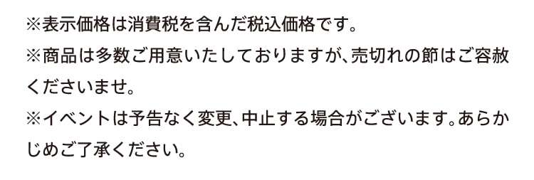 ※表示価格は消費税を含んだ税込価格です。※商品は多数ご用意いたしておりますが、売り切れの説はご容赦くださいませ。イベントは予告なく変更、中止する場合がございます。あらかじめご了承ください。