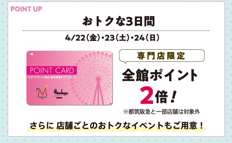 おトクな3日間 4/22（金）・23（土）・24（日） 専門店限定 全館ポイント2倍！※都筑阪急と一部店舗は対象外 さらに店舗ごとのおトクなイベントもご用意！