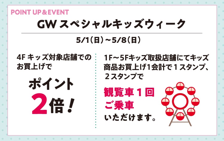 GWスペシャルキッズウィーク 5/1（日）〜5/8（日） 4Fキッズ対象店舗でのお買上げでポイント2倍！1F〜5Fキッズ取扱店舗にてキッズ商品お買上げ1会計で１スタンプ、２スタンプで観覧車1回ご乗車いただけます。