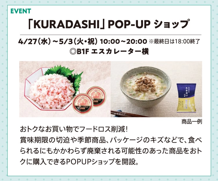 「KURADASHI」 POP-UP ショップ 4/27（水）〜5/3（火・祝） 10:00〜20:00 ※最終日は18:00終了 ◎B1F エスカレーター横 おトクなお買い物でフードロス削減！賞味期限の切迫や季節商品、パッケージのキズなどで、食べられるにもかかわらず廃棄される可能性のあった商品をおトクに購入できるPOPUPショップを開設。