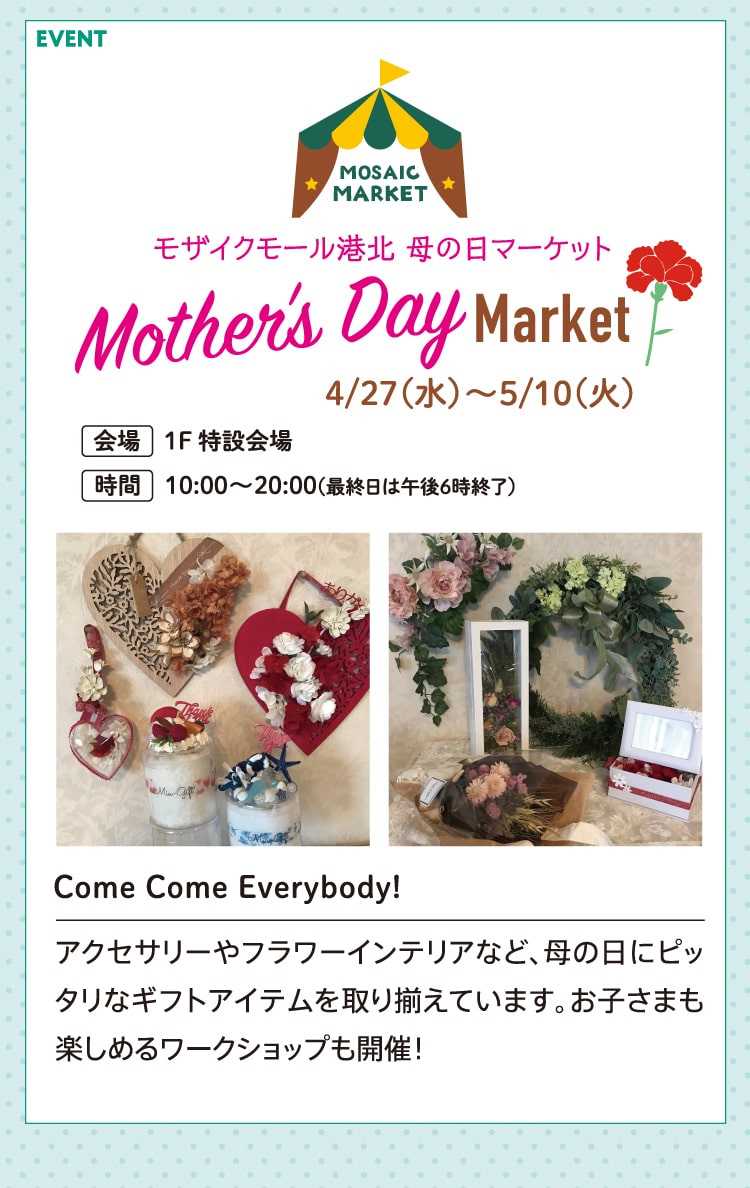 モザイクモール港北 母の日マーケット Mother’s Day Market 4/27（水）～5/10（火）会場 1F特設会場 時間 10:00〜20:00(最終日は午後6時終了） Come Come Everybody! アクセサリーやフラワーインテリアなど、母の日にピッタリなギフトアイテムを取り揃えています。お子さまも楽しめるワークショップも開催！