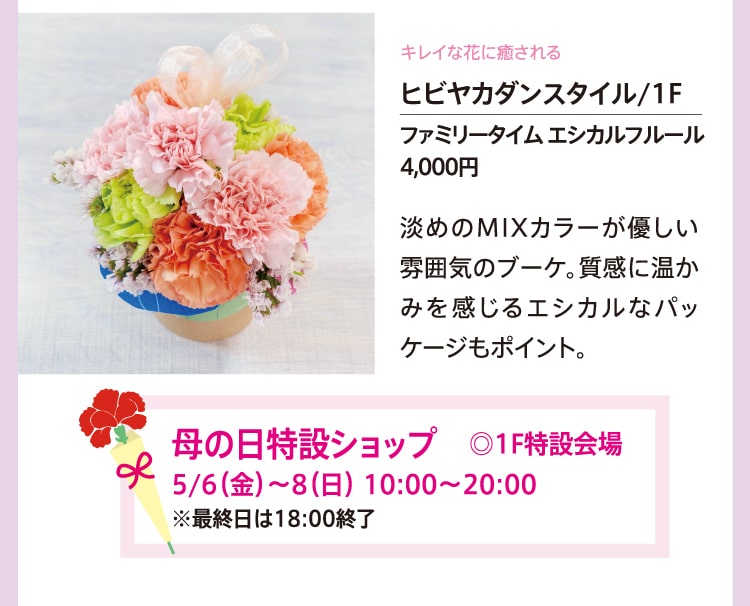 キレイな花に癒される ヒビヤカダンスタイル/1F ファミリータイム エシカルフルール 4,000円 淡めのMIXカラーが優しい雰囲気のブーケ。質感に温かみを感じるエシカルなパッケージもポイント。 母の日特設ショップ ◎1F特設会場 5/6（金）〜8（日）10:00〜20:00 ※最終日は18:00終了