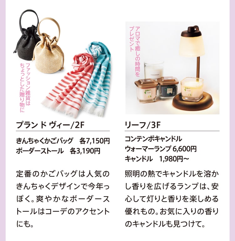 ファッション雑貨はちょっとした贈り物に プラン ド ヴィー/2F きんちゃくかごバッグ 各7,150円 ボーダーストール 各3,190円 定番のかごバッグは人気のきんちゃくデザインで今年っぽく。爽やかなボーダーストールはコーデのアクセントにも。 アロマで癒しの時間をプレゼント リーフ/3F コンテンポキャンドルウォーマーランプ 6,600円 キャンドル 1,980円～ 照明の熱でキャンドルを溶かし香りを広げるランプは、安心して灯りと香りを楽しめる優れもの。お気に入りの香りのキャンドルも見つけて。