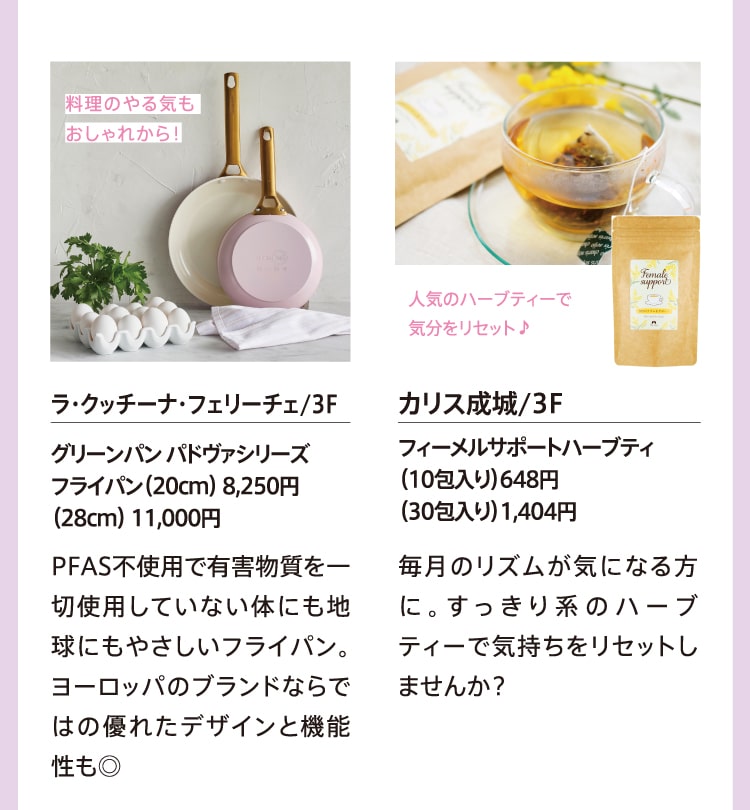 料理のやる気もおしゃれから！ ラ・クッチーナ・フェリーチェ/3F グリーンパン パドヴァシリーズ フライパン（20cm）8,250円 （28cm）11,000円 PFAS不使用で有害物質を一切使用していない体にも地球にもやさしいフライパン。ヨーロッパのブランドならではの優れたデザインと機能性も◎ 人気のハーブティーで気分をリセット♪ カリス成城/3F フィーメルサポートハーブティ （10包入り）648円 （30包入り）1,404円 毎月のリズムが気になる方に。すっきり系のハーブティーで気持ちをリセットしませんか？
