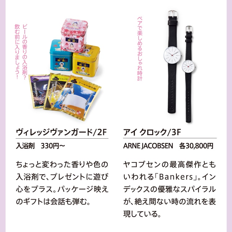 ビールの香りの入浴剤？飲む前に入りましょう！ヴィレッジヴァンガード/2F 入浴剤 330円～ ちょっと変わった香りや色の入浴剤で、プレゼントに遊び心をプラス。パッケージ映えのギフトは会話も弾む。 ペアで楽しめるおしゃれ時計 アイ クロック/3F ARNE JACOBSEN 各30,800円 ヤコブセンの最高傑作ともいわれる「Bankers」。インデックスの優雅なスパイラルが、絶え間ない時の流れを表現している。