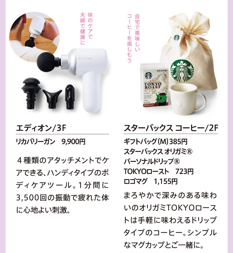 体のケアで夫婦で健康に エディオン/3F リカバリーガン 9,900円 ４種類のアタッチメントでケアできる、ハンディタイプのボディケアツール。1分間に3,500回の振動で疲れた体に心地よい刺激。 自宅で美味しいコーヒーを楽しもう スターバックス コーヒー/2F ギフトバッグ（M）385円 スターバックス オリガミ® パーソナルドリップ® TOKYOロースト 723円 ロゴマグ 1,155円 まろやかで深みのある味わいのオリガミTOKYOローストは手軽に味わえるドリップタイプのコーヒー。シンプルなマグカップとご一緒に。