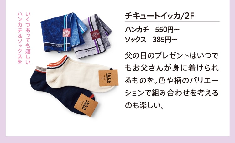 いくつあっても嬉しいハンカチ&ソックスを チキュートイッカ/2F ハンカチ 550円～ ソックス 385円～ 父の日のプレゼントはいつでもお父さんが身に着けられるものを。色や柄のバリエーションで組み合わせを考えるのも楽しい。