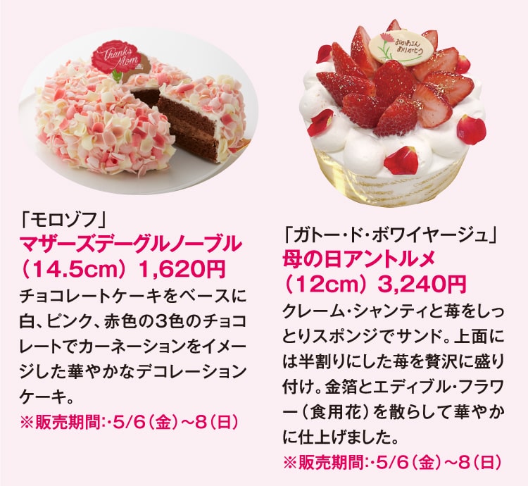 「モロゾフ」マザーズデーグルノーブル（14.5cm） 1,620円 チョコレートケーキをベースに白、ピンク、赤色の3色のチョコレートでカーネーションをイメージした華やかなデコレーションケーキ。 ※販売期間：・5/6（金）〜8（日）「ガトー･ド･ボワイヤージュ」母の日アントルメ（12cm） 3,240円 クレーム・シャンティと苺をしっとりスポンジでサンド。上面には半割りにした苺を贅沢に盛り付け。金箔とエディブル・フラワー（食用花）を散らして華やかに仕上げました。 ※販売期間：・5/6（金）〜8（日）