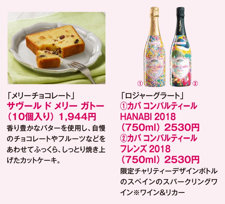 「メリーチョコレート」サヴール ド メリー ガトー（10個入り） 1,944円 香り豊かなバターを使用し、自慢のチョコレートやフルーツなどをあわせてふっくら、しっとり焼き上げたカットケーキ。 「ロジャーグラート」①カバ コンパルティール HANABI 2018（750ml）2530円 ②カバ コンパルティール フレンズ 2018（750ml）530円 限定チャリティーデザインボトルのスペインのスパークリングワイン ※ワイン&リカー