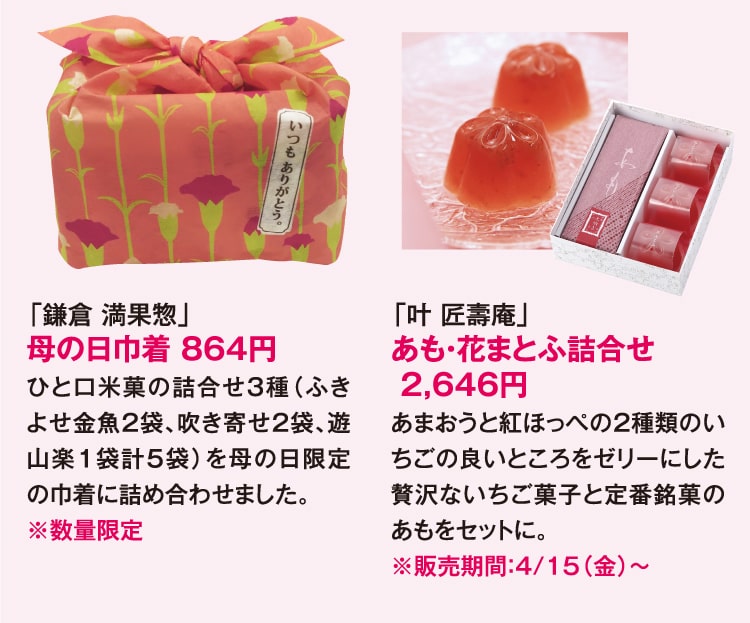 「鎌倉 満果惣」母の日巾着 864円 ひと口米菓の詰合せ3種（ふきよせ金魚2袋､吹き寄せ2袋､遊山楽1袋計5袋）を母の日限定の巾着に詰め合わせました。※数量限定 「叶 匠壽庵」あも・花まとふ詰合せ 2,646円 あまおうと紅ほっぺの2種類のいちごの良いところをゼリーにした贅沢ないちご菓子と定番銘菓のあもをセットに。 ※販売期間：4/15（金）〜