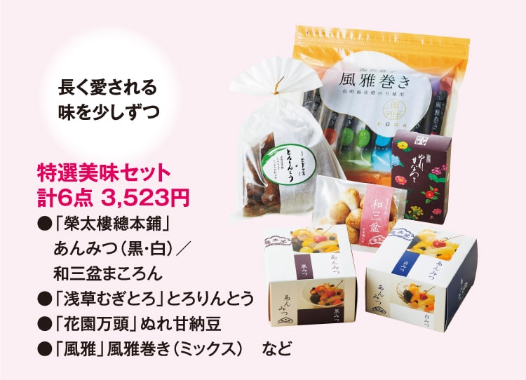 長く愛される味を少しずつ 特選美味セット 計6点 3,523円 ●「榮太樓總本鋪」あんみつ（黒・白）／和三盆まころん ●「浅草むぎとろ」とろりんとう ●「花園万頭」ぬれ甘納豆 ●「風雅」風雅巻き（ミックス）など