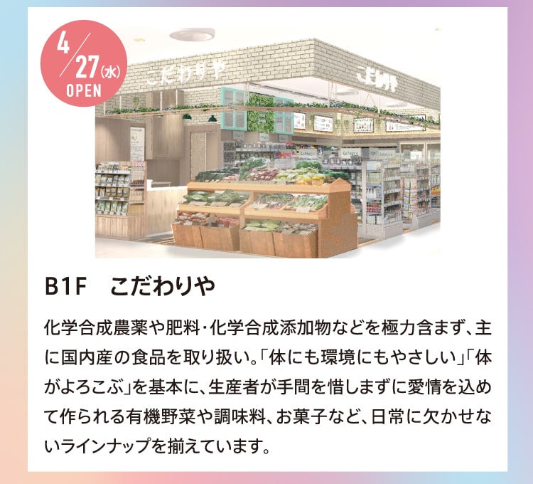 4/27（水）OPEN B1F こだわりや 化学合成農薬や肥料・化学合成添加物などを極力含まず、主に国内産の食品を取り扱い。「体にも環境にもやさしい」「体がよろこぶ」を基本に、生産者が手間を惜しまずに愛情を込めて作られる有機野菜や調味料、お菓子など、日常に欠かせないラインナップを揃えています。
