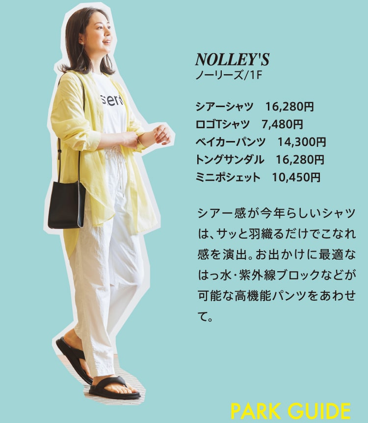 NOLLEY'S ノーリーズ/1F シアーシャツ 16,280円 ロゴTシャツ 7,480円 ベイカーパンツ 14,300円 トングサンダル 16,280円 ミニポシェット 10,450円 シアー感が今年らしいシャツは、サッと羽織るだけでこなれ感を演出。お出かけに最適なはっ水・紫外線ブロックなどが可能な高機能パンツをあわせて。