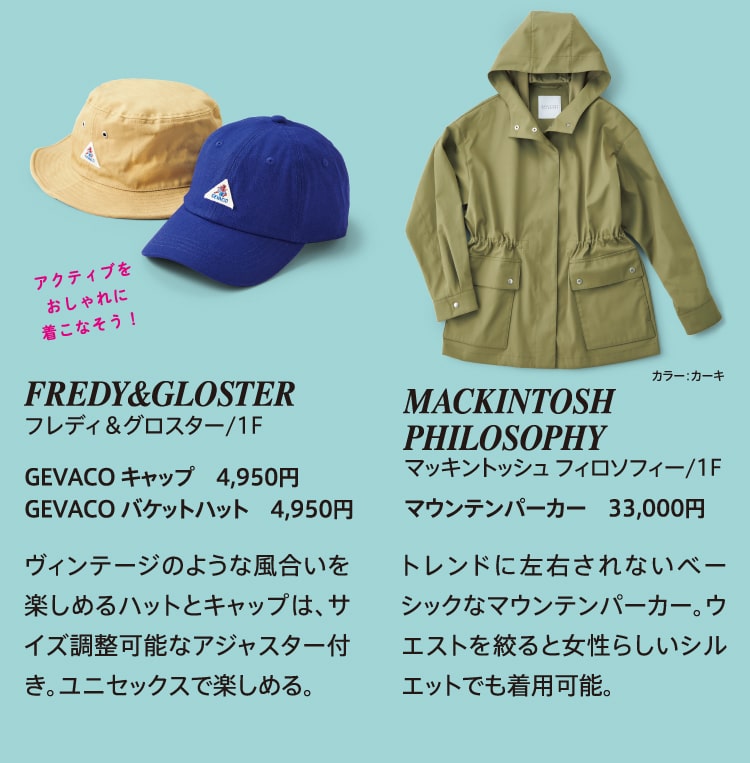 アクティブをおしゃれに着こなそう！FREDY&GLOSTER フレディ&グロスター/1F GEVACO キャップ 4,950円 GEVACO バケットハット 4,950円 ヴィンテージのような風合いを楽しめるハットとキャップは、サイズ調整可能なアジャスター付き。ユニセックスで楽しめる。MACKINTOSH PHILOSOPHY マッキントッシュ フィロソフィー/1F マウンテンパーカー 33,000円 トレンドに左右されないベーシックなマウンテンパーカー。ウエストを絞ると女性らしいシルエットでも着用可能。