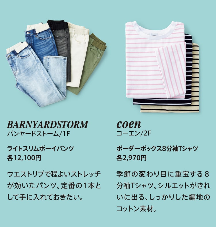BARNYARDSTORM バンヤードストーム/1F ライトスリムボーイパンツ各12,100円 ウエストリブで程よいストレッチが効いたパンツ。定番の1本として手に入れておきたい。 coen コーエン/2F ボーダーボックス8分袖Tシャツ 各2,970円 季節の変わり目に重宝する８分袖Tシャツ。シルエットがきれいに出る、しっかりした編地のコットン素材。