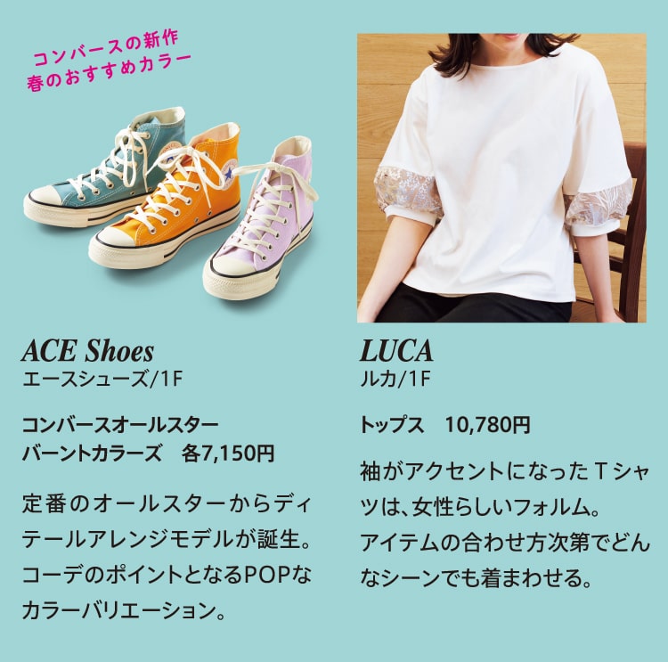 コンバースの新作 春のおすすめカラー ACE Shoes エースシューズ/1F コンバースオールスター バーントカラーズ　各7,150円 定番のオールスターからディテールアレンジモデルが誕生。コーデのポイントとなるPOPなカラーバリエーション。 LUCA ルカ/1F トップス 10,780円 袖がアクセントになったＴシャツは、女性らしいフォルム。アイテムの合わせ方次第でどんなシーンでも着まわせる。