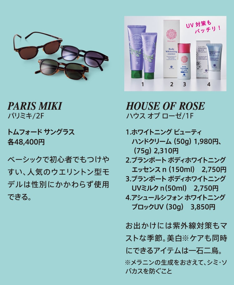 PARIS MIKI パリミキ/2F トムフォード サングラス 各48,400円 ベーシックで初心者でもつけやすい、人気のウエリントン型モデルは性別にかかわらず使用できる。 HOUSE OF ROSE ハウス オブ ローゼ/1F 1.ホワイトニング ビューティ ハンドクリーム （50g）1,980円、（75g）2,310円 2.ブランポート ボディホワイトニングエッセンス n（150ml）2,750円 3.ブランポート ボディホワイトニング UVミルク n（50ml）2,750円 4.アシュールシフォン ホワイトニングブロックUV（30g）3,850円 お出かけには紫外線対策もマストな季節。美白 ※ケアも同時にできるアイテムは一石二鳥。※メラニンの生成をおさえて、シミ・ソバカスを防ぐこと
