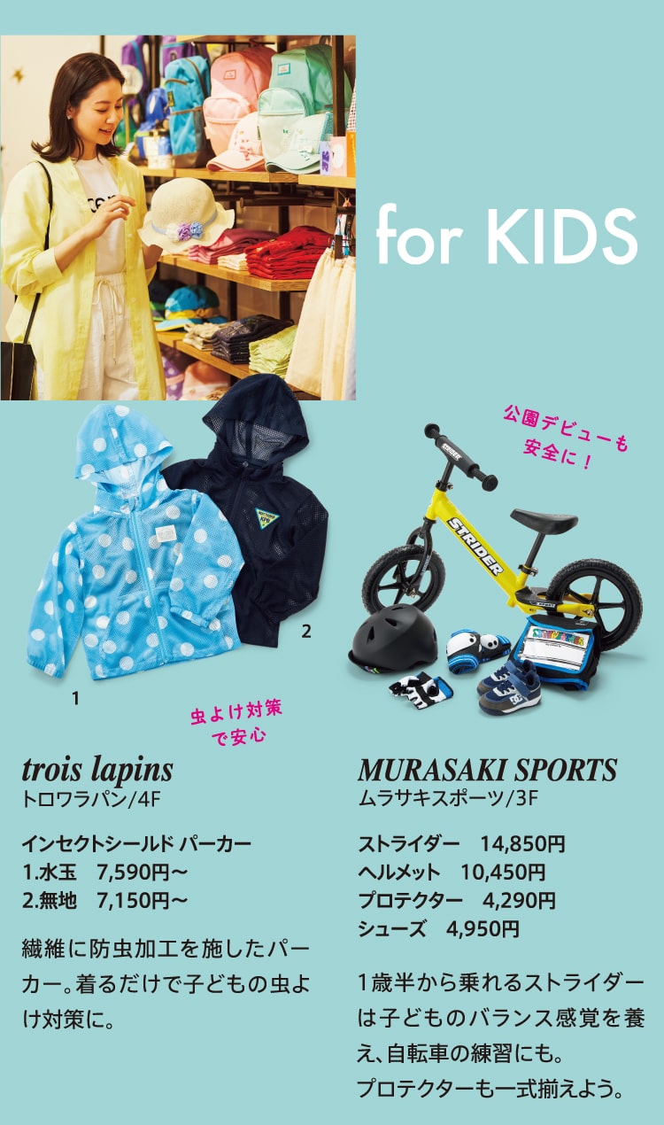 for KIDS 虫よけ対策で安心 trois lapins トロワラパン/4F インセクトシールド パーカー 1.水玉 7,590円～ 2.無地 7,150円～ 繊維に防虫加工を施したパーカー。着るだけで子どもの虫よけ対策に。 公園デビューも安全に！ MURASAKI SPORTS ムラサキスポーツ/3F ストライダー 14,850円 ヘルメット 10,450円 プロテクター 4,290円 シューズ 4,950円 1歳半から乗れるストライダーは子どものバランス感覚を養え、自転車の練習にも。プロテクターも一式揃えよう。
