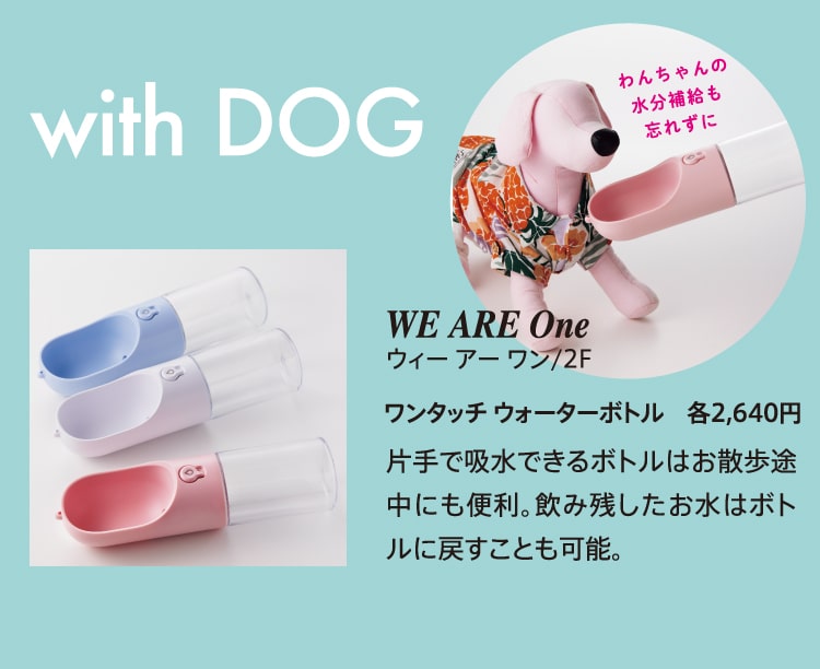 with DOG わんちゃんの水分補給も忘れずに WE ARE One ウィー アー ワン/2F ワンタッチ ウォーターボトル 各2,640円 片手で吸水できるボトルはお散歩途中にも便利。飲み残したお水はボトルに戻すことも可能。
