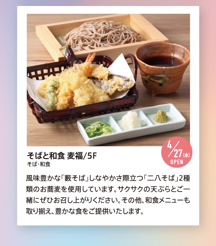 そばと和食 麦福/5F そば・和食 4/27（水）OPEN 風味豊かな「藪そば」しなやかさ際立つ「二八そば」2種類のお蕎麦を使用しています。サクサクの天ぷらとご一緒にぜひお召し上がりください。その他、和食メニューも取り揃え、豊かな食をご提供いたします。