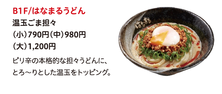 B1F/はなまるうどん
温玉ごま担々
（小）790円（中）980円
（大）1,200円
ピリ辛の本格的な担々うどんに、
とろ～りとした温玉をトッピング。