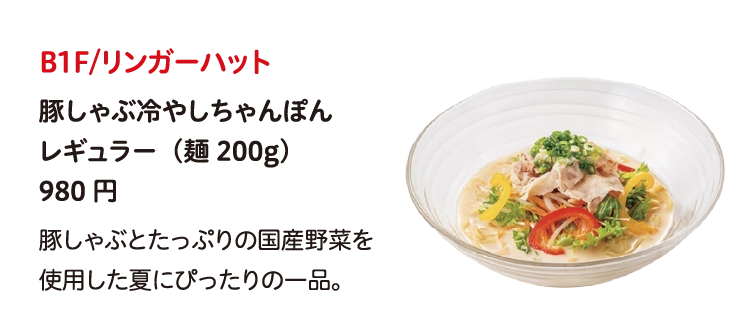 B1F/リンガーハット
豚しゃぶ冷やしちゃんぽん
レギュラー（麺200g）
980円
豚しゃぶとたっぷりの国産野菜を使用した夏にぴったりの一品。