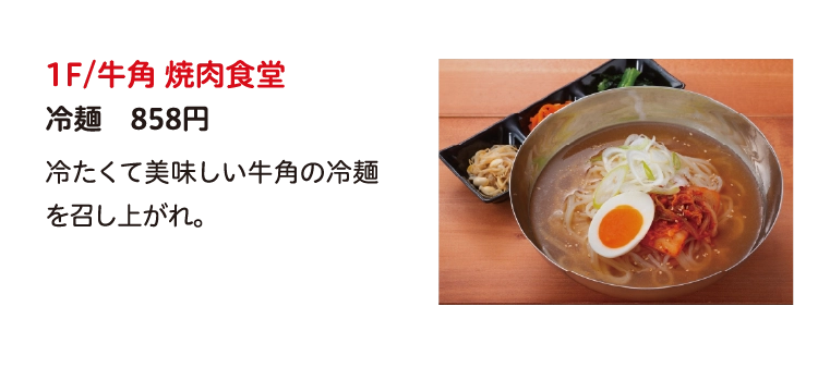 1F/牛角 焼肉食堂
冷麺　858円
冷たくて美味しい牛角の冷麺を召し上がれ。