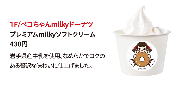 1F/ペコちゃんmilkyドーナツ
プレミアムmilkyソフトクリーム
430円
岩手県産牛乳を使用。なめらかでコクのある贅沢な味わいに仕上げました。