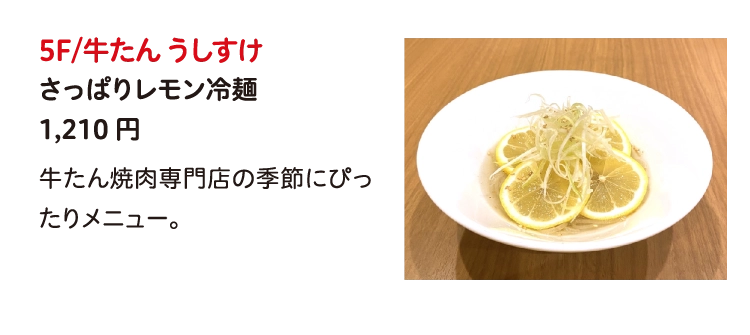 5F/牛たん うしすけ
さっぱりレモン冷麺
1,210円
牛たん焼肉専門店の季節にぴったりメニュー。