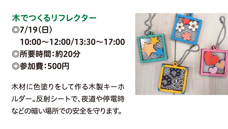 木でつくるリフレクター
◎7/19(日)
　10:00～12:00/13:30～17:00
◎所要時間：約20分
◎参加費：500円
