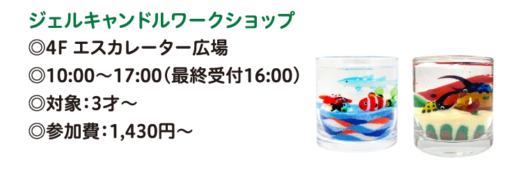 ジェルキャンドルワークショップ
◎4F エスカレーター広場
◎10:00～17:00（最終受付16:00）
◎対象：3才～
◎参加費：1,430円〜